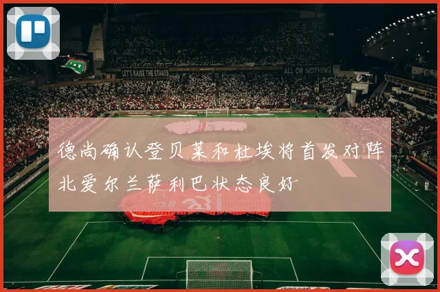 德尚确认登贝莱和杜埃将首发对阵北爱尔兰萨利巴状态良好