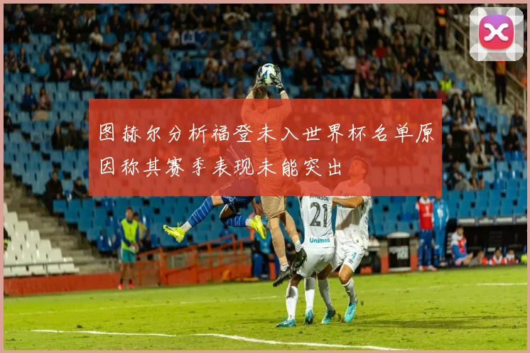 图赫尔分析福登未入世界杯名单原因称其赛季表现未能突出