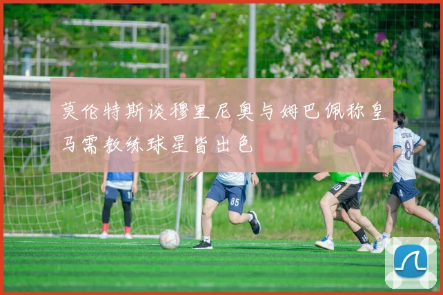 莫伦特斯谈穆里尼奥与姆巴佩称皇马需教练球星皆出色