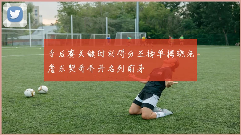季后赛关键时刻得分王榜单揭晓老詹东契奇乔丹名列前茅