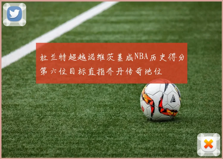杜兰特超越诺维茨基成NBA历史得分第六位目标直指乔丹传奇地位