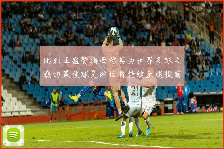 比利亚盛赞梅西称其为世界足球之巅的最佳球员地位将持续至退役前