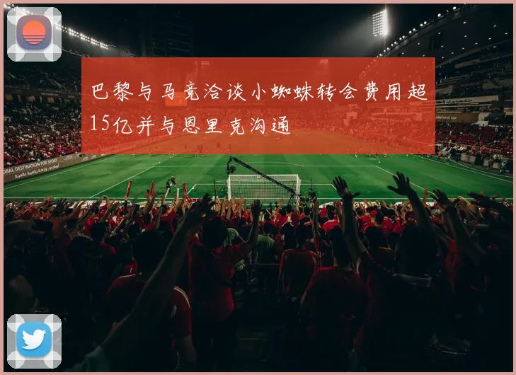 巴黎与马竞洽谈小蜘蛛转会费用超15亿并与恩里克沟通