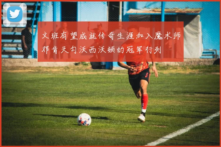 文班有望成就传奇生涯加入魔术师邓肯天勾沃西沃顿的冠军行列