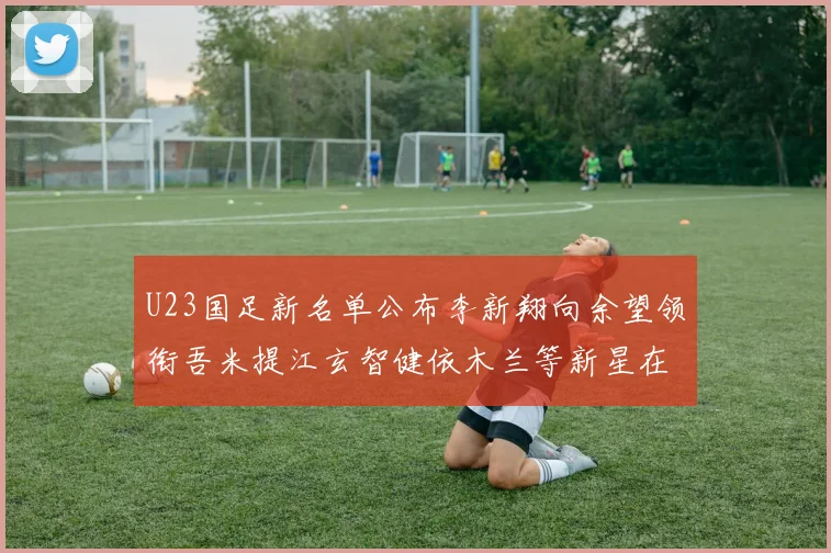 U23国足新名单公布李新翔向余望领衔吾米提江玄智健依木兰等新星在列