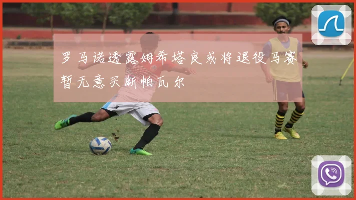 罗马诺透露姆希塔良或将退役马赛暂无意买断帕瓦尔