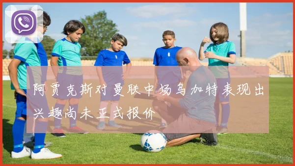阿贾克斯对曼联中场乌加特表现出兴趣尚未正式报价