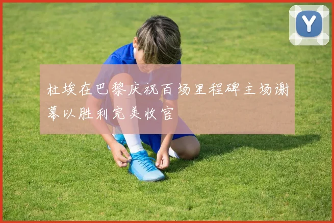 杜埃在巴黎庆祝百场里程碑主场谢幕以胜利完美收官