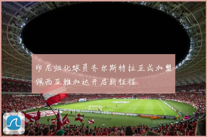 印尼归化球员齐尔斯特拉正式加盟佩西亚雅加达开启新征程
